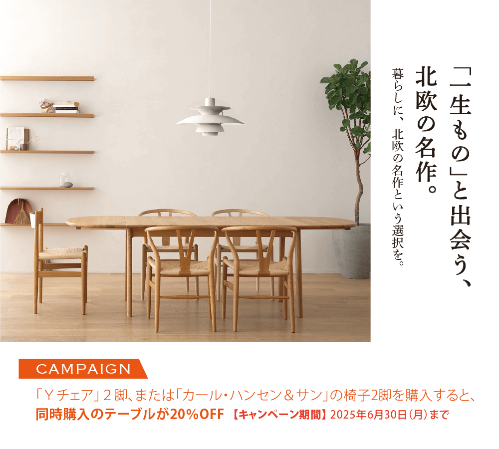 「一生もの」と出会う、北欧の名作。「Yチェア」2脚、または「カール・ハンセン＆サン」の椅子を2脚購入すると、同時購入のテーブルが20％OFF【2025年6月30日まで】
